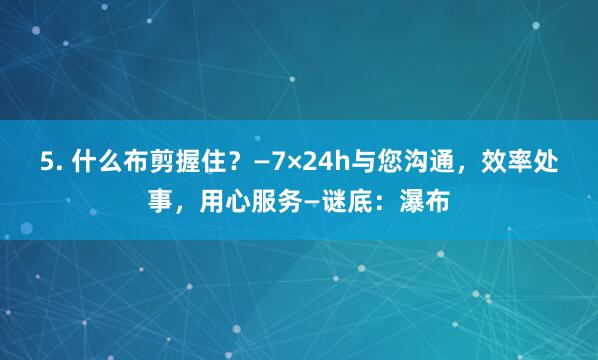 5. 什么布剪握住?—7×24h与您沟通,效率处事,用心服务—谜底:瀑布