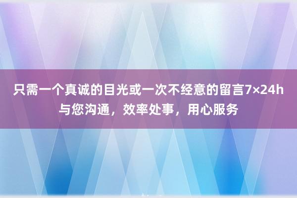 只需一个真诚的目光或一次不经意的留言7×24h与您沟通，效率处事，用心服务